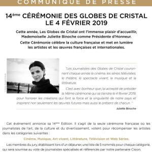 La 14 ème cérémonie des Globes de Cristal aura lieu le 4 février 2019 et cette année c'est l'actrice Juliette Binoche qui a été choisie comme Présidente d'Honneur. Cette cérémonie célèbre la culture française et met en lumière les artistes et les œuvres françaises et internationales. Il s'agit de la seule cérémonie française où les journalistes de l'art, de la culture et du divertissement, votent pour récompenser les artistes dans les catégories suivantes : Cinéma, Musique, Art Vivant, Littérature, Télévision et Web Séries. Les membres du jury, établissent lors d'un déjeuner, une liste de 5 nommés pour chaque catégorie, qui sera soumise au vote des journalistes spécialisés et référencés par notre partenaire Cision22/11/2018 - Paris