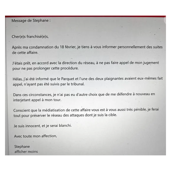 "Après ma condamnation du 18 février, je tiens à vous informer personnellement des suites de cette affaire. J’étais prêt, en accord avec la direction du réseau, à ne pas faire appel de mon jugement pour ne pas prolonger cette procédure. Hélas, j’ai été informé que le Parquet et l’une des deux plaignantes avaient eux-mêmes fait appel, n’ayant pas été suivis par le tribunal. Dans ces circonstances, je n’ai pas d’autres choix que de me défendre à nouveau en interjetant appel à mon tour.", avait-il annoncé, conscient alors que cette décision aura des répercussions sur son réseau d’agents immobiliers

Message de Stéphane Plaza transmis à ses collaborateurs ce jeudi 6 mars 2025.