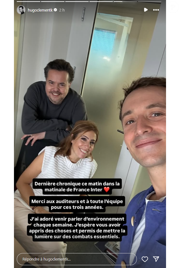 "Dernière chronique ce matin dans la matinale de France Inter. Merci aux auditeurs et à toute l'équipe pour ces trois années. J'ai adoré venir parler d'environnement chaque semaine. J'espère vous avoir appris des choses et permis de mettre la lumière sur des combats essentiels".

Hugo Clément annonce quitter France Inter.