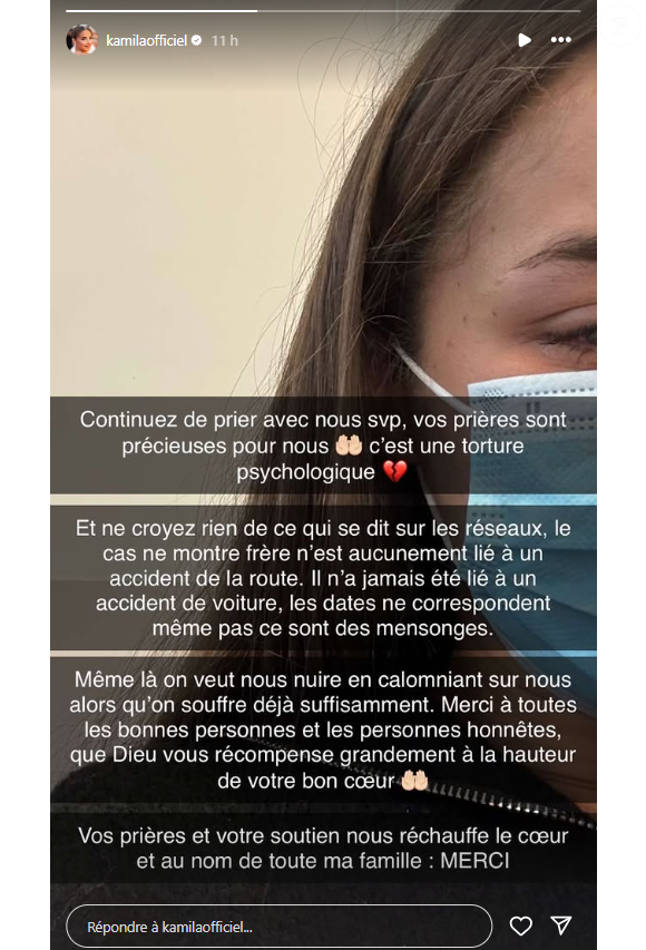 "Ne croyez rien de ce qui se dit sur les réseaux. Le cas de mon frère n'est aucunement lié à un accident de la route. Les dates ne correspondent même pas, ce sont des mensonges. Même là on veut nous nuire en calomniant sur nous alors qu'on souffre déjà suffisamment"

Kamila s'exprime sur l'hospitalisation de son frère sur Instagram.